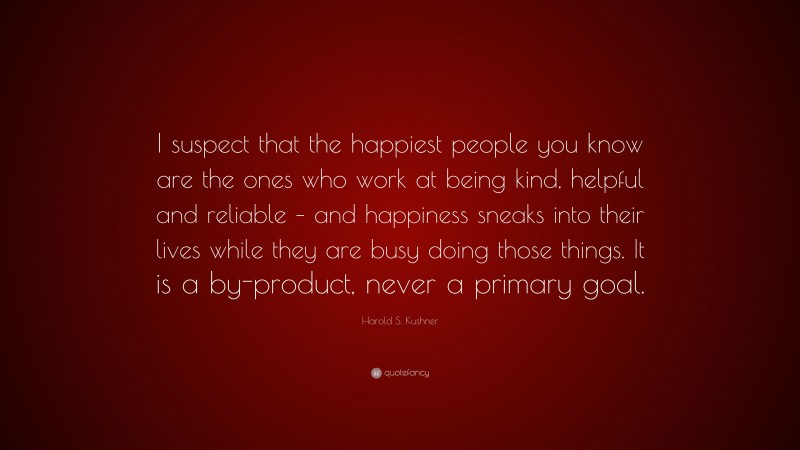 Harold S. Kushner Quote: “I suspect that the happiest people you know are the ones who work at being kind, helpful and reliable – and happiness sneaks into their lives while they are busy doing those things. It is a by-product, never a primary goal.”