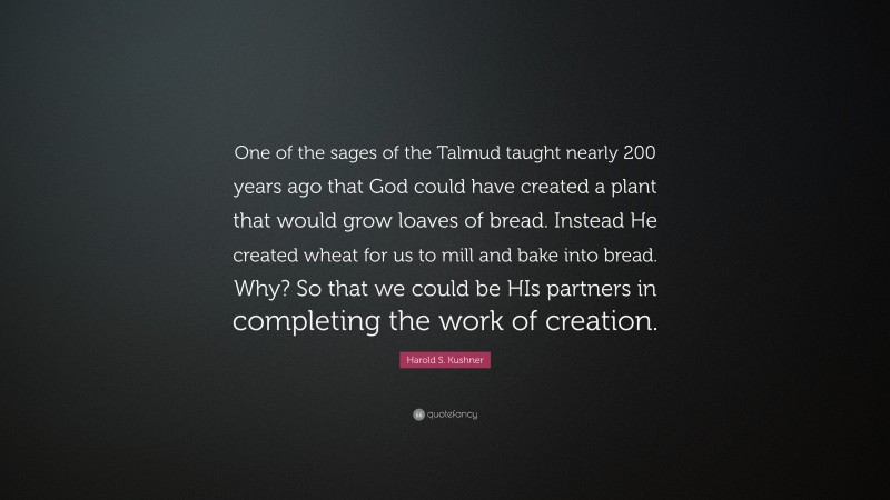 Harold S. Kushner Quote: “One of the sages of the Talmud taught nearly 200 years ago that God could have created a plant that would grow loaves of bread. Instead He created wheat for us to mill and bake into bread. Why? So that we could be HIs partners in completing the work of creation.”