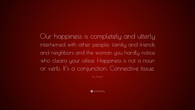 Eric Weiner Quote: “Our happiness is completely and utterly intertwined with other people: family and friends and neighbors and the woman you hardly notice who cleans your office. Happiness is not a noun or verb. It’s a conjunction. Connective tissue.”
