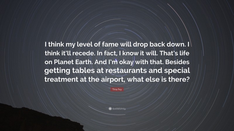 Tina Fey Quote: “I think my level of fame will drop back down. I think it’ll recede. In fact, I know it will. That’s life on Planet Earth. And I’m okay with that. Besides getting tables at restaurants and special treatment at the airport, what else is there?”