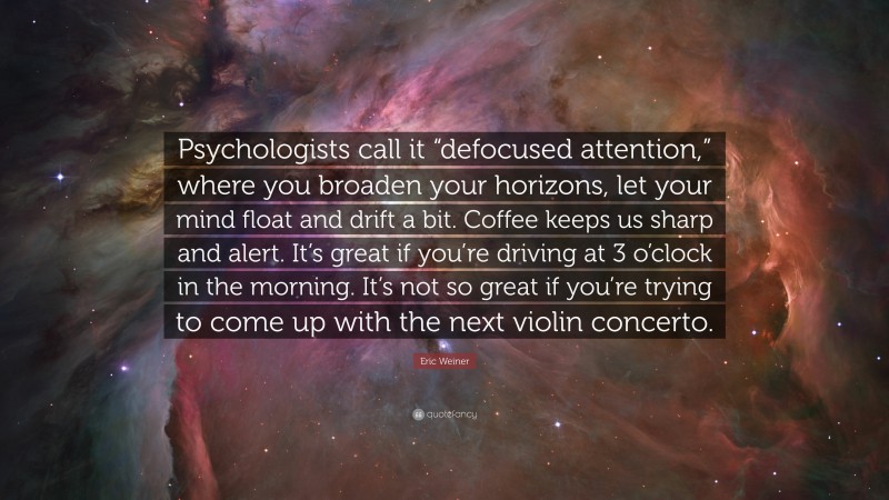 Eric Weiner Quote: “Psychologists call it “defocused attention,” where you broaden your horizons, let your mind float and drift a bit. Coffee keeps us sharp and alert. It’s great if you’re driving at 3 o’clock in the morning. It’s not so great if you’re trying to come up with the next violin concerto.”