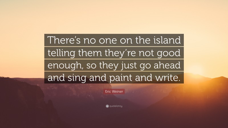 Eric Weiner Quote: “There’s no one on the island telling them they’re not good enough, so they just go ahead and sing and paint and write.”