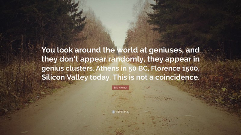 Eric Weiner Quote: “You look around the world at geniuses, and they don’t appear randomly, they appear in genius clusters. Athens in 50 BC, Florence 1500, Silicon Valley today. This is not a coincidence.”