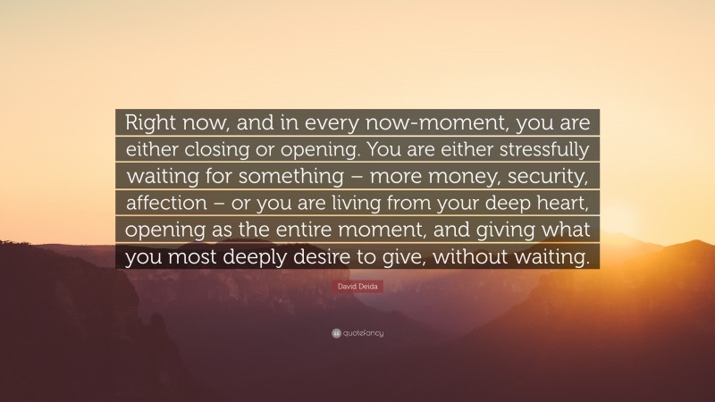 David Deida Quote: “Right now, and in every now-moment, you are either closing or opening. You are either stressfully waiting for something – more money, security, affection – or you are living from your deep heart, opening as the entire moment, and giving what you most deeply desire to give, without waiting.”