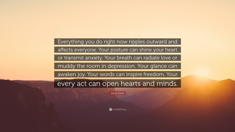 David Deida Quote: “Everything you do right now ripples outward and affects everyone. Your posture can shine your heart or transmit anxiety. Your breath can radiate love or muddy the room in depression. Your glance can awaken joy. Your words can inspire freedom. Your every act can open hearts and minds.”