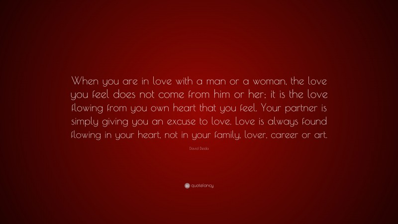 David Deida Quote: “When you are in love with a man or a woman, the love you feel does not come from him or her; it is the love flowing from you own heart that you feel. Your partner is simply giving you an excuse to love. Love is always found flowing in your heart, not in your family, lover, career or art.”
