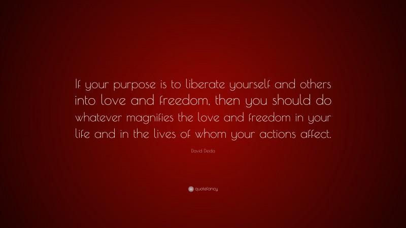 David Deida Quote: “If your purpose is to liberate yourself and others into love and freedom, then you should do whatever magnifies the love and freedom in your life and in the lives of whom your actions affect.”