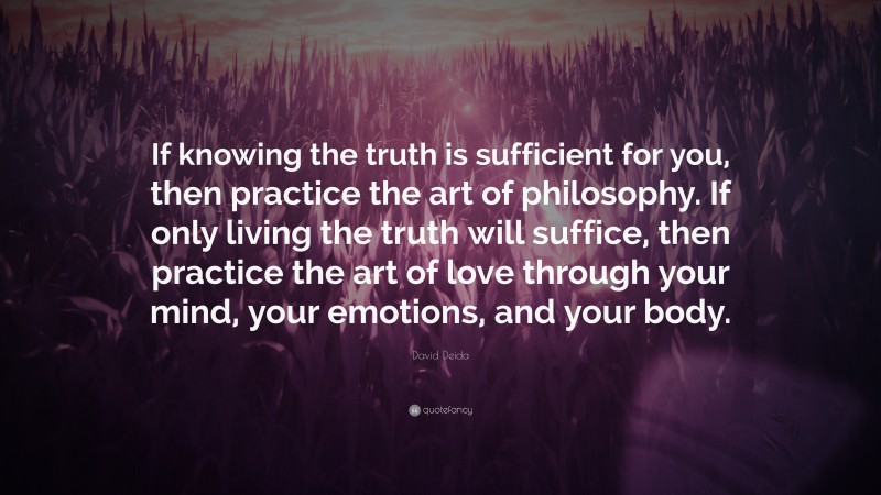 David Deida Quote: “If knowing the truth is sufficient for you, then practice the art of philosophy. If only living the truth will suffice, then practice the art of love through your mind, your emotions, and your body.”