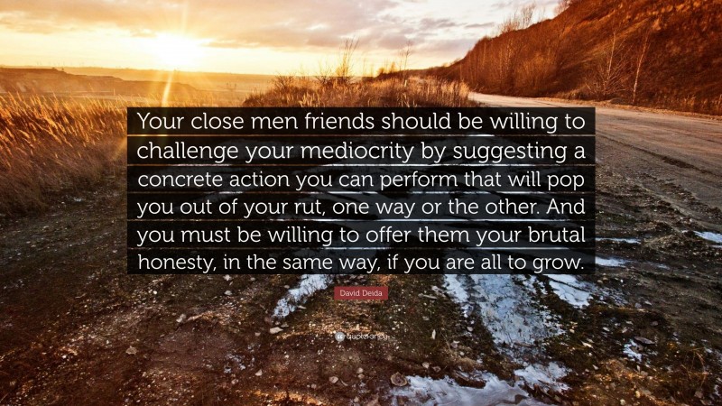 David Deida Quote: “Your close men friends should be willing to challenge your mediocrity by suggesting a concrete action you can perform that will pop you out of your rut, one way or the other. And you must be willing to offer them your brutal honesty, in the same way, if you are all to grow.”