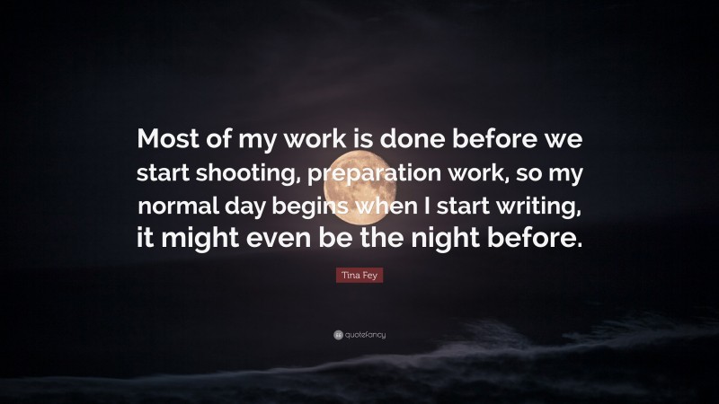 Tina Fey Quote: “Most of my work is done before we start shooting, preparation work, so my normal day begins when I start writing, it might even be the night before.”