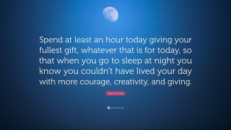 David Deida Quote: “Spend at least an hour today giving your fullest gift, whatever that is for today, so that when you go to sleep at night you know you couldn’t have lived your day with more courage, creativity, and giving.”