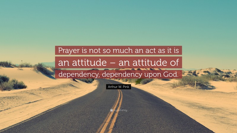 Arthur W. Pink Quote: “Prayer is not so much an act as it is an attitude – an attitude of dependency, dependency upon God.”