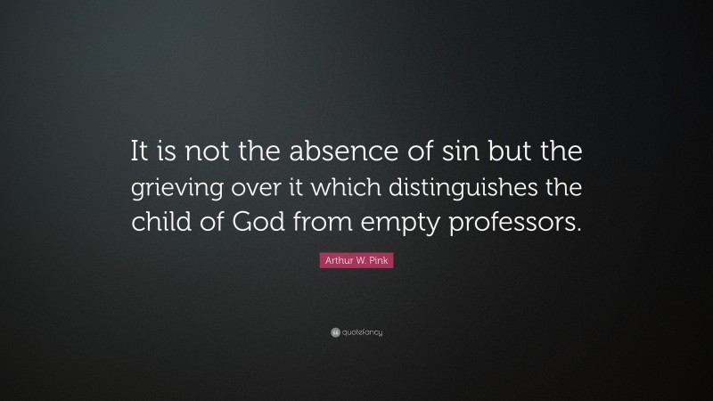 Arthur W. Pink Quote: “It is not the absence of sin but the grieving over it which distinguishes the child of God from empty professors.”