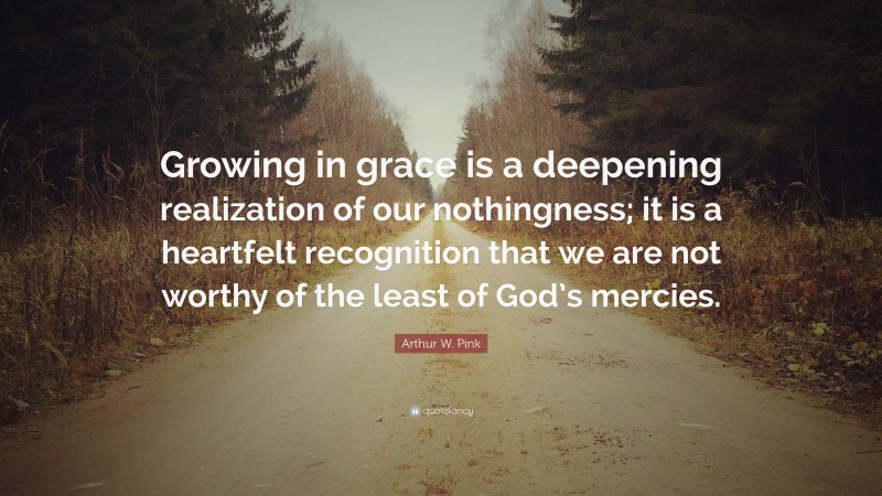 Arthur W. Pink Quote: “Growing in grace is a deepening realization of our nothingness; it is a heartfelt recognition that we are not worthy of the least of God’s mercies.”