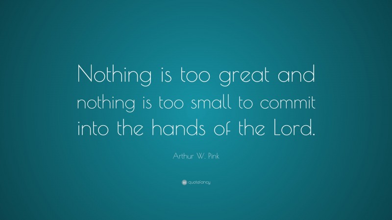 Arthur W. Pink Quote: “Nothing is too great and nothing is too small to commit into the hands of the Lord.”