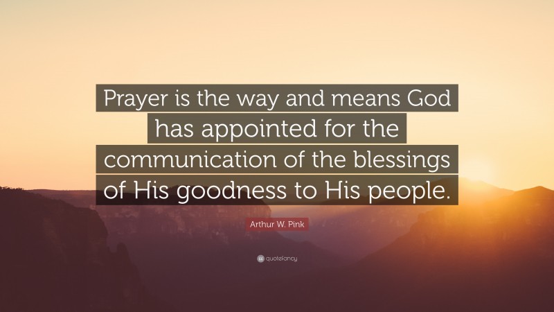 Arthur W. Pink Quote: “Prayer is the way and means God has appointed for the communication of the blessings of His goodness to His people.”