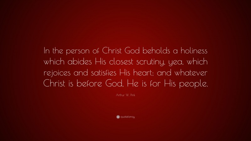 Arthur W. Pink Quote: “In the person of Christ God beholds a holiness which abides His closest scrutiny, yea, which rejoices and satisfies His heart; and whatever Christ is before God, He is for His people.”