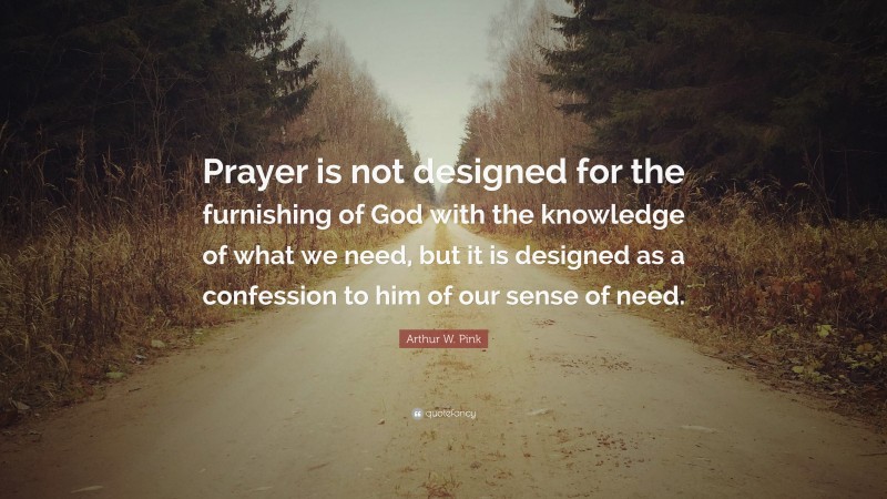 Arthur W. Pink Quote: “Prayer is not designed for the furnishing of God with the knowledge of what we need, but it is designed as a confession to him of our sense of need.”