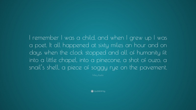 Mary Ruefle Quote: “I remember I was a child, and when I grew up I was a poet. It all happened at sixty miles an hour and on days when the clock stopped and all of humanity fit into a little chapel, into a pinecone, a shot of ouzo, a snail’s shell, a piece of soggy rye on the pavement.”