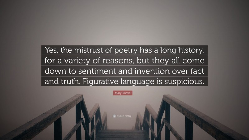 Mary Ruefle Quote: “Yes, the mistrust of poetry has a long history, for a variety of reasons, but they all come down to sentiment and invention over fact and truth. Figurative language is suspicious.”
