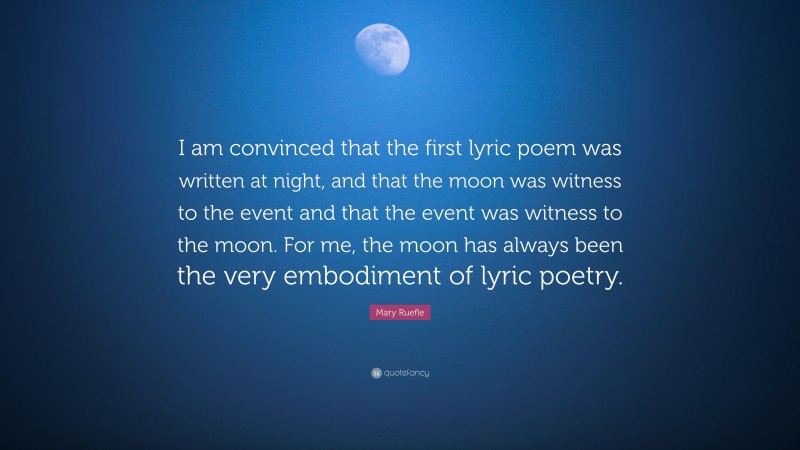 Mary Ruefle Quote: “I am convinced that the first lyric poem was written at night, and that the moon was witness to the event and that the event was witness to the moon. For me, the moon has always been the very embodiment of lyric poetry.”