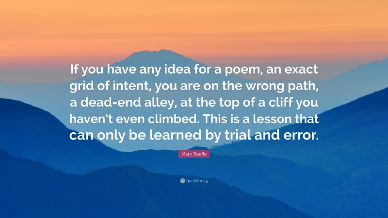 Mary Ruefle Quote: “If you have any idea for a poem, an exact grid of intent, you are on the wrong path, a dead-end alley, at the top of a cliff you haven’t even climbed. This is a lesson that can only be learned by trial and error.”