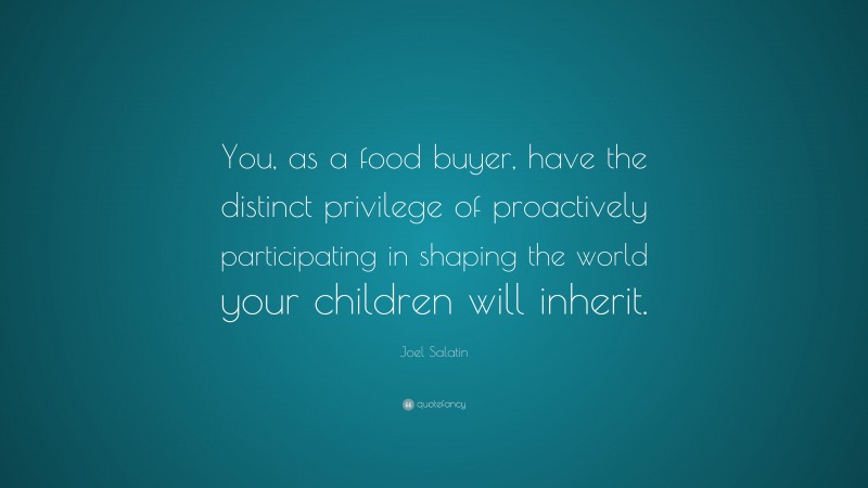 Joel Salatin Quote: “You, as a food buyer, have the distinct privilege of proactively participating in shaping the world your children will inherit.”