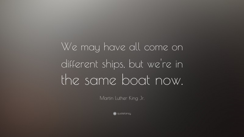 Martin Luther King Jr. Quote: “We may have all come on different ships, but we're in the same boat now.”