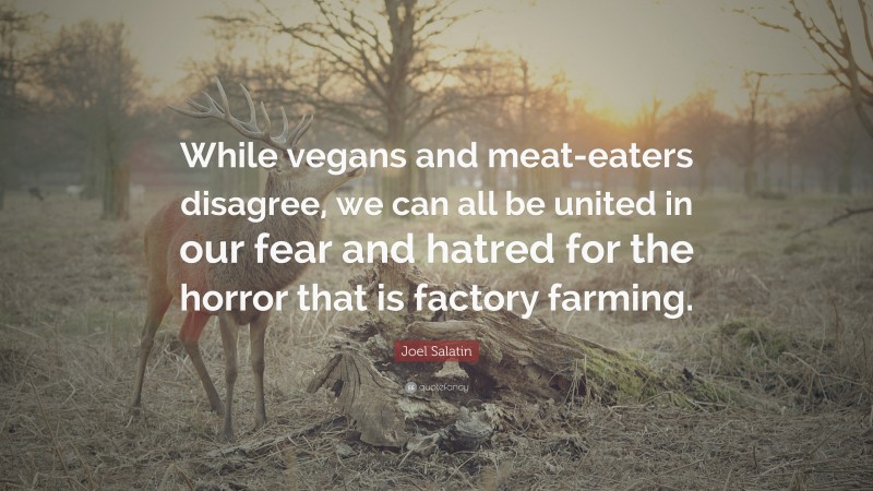 Joel Salatin Quote: “While vegans and meat-eaters disagree, we can all be united in our fear and hatred for the horror that is factory farming.”