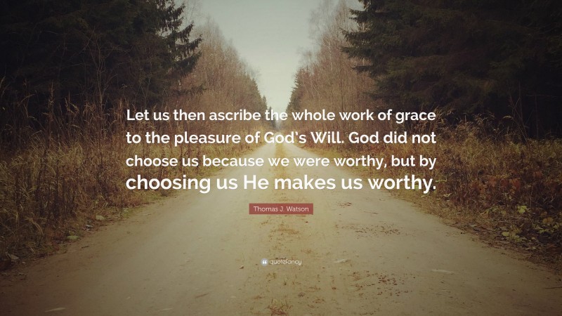 Thomas J. Watson Quote: “Let us then ascribe the whole work of grace to the pleasure of God’s Will. God did not choose us because we were worthy, but by choosing us He makes us worthy.”
