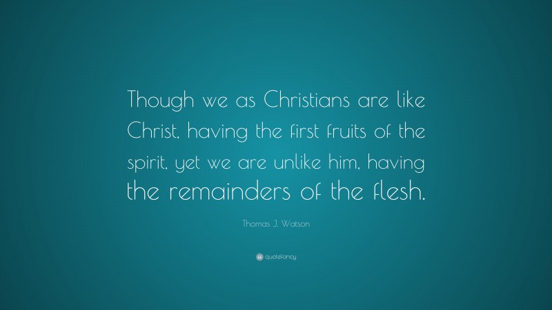 Thomas J. Watson Quote: “Though we as Christians are like Christ, having the first fruits of the spirit, yet we are unlike him, having the remainders of the flesh.”