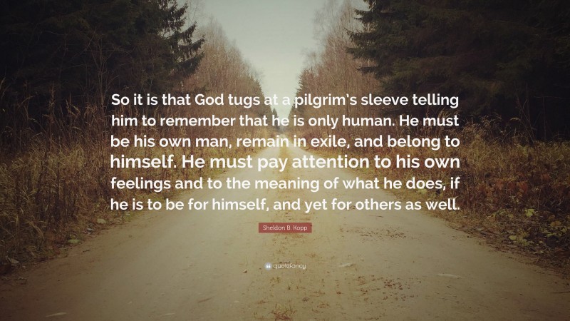 Sheldon B. Kopp Quote: “So it is that God tugs at a pilgrim’s sleeve telling him to remember that he is only human. He must be his own man, remain in exile, and belong to himself. He must pay attention to his own feelings and to the meaning of what he does, if he is to be for himself, and yet for others as well.”