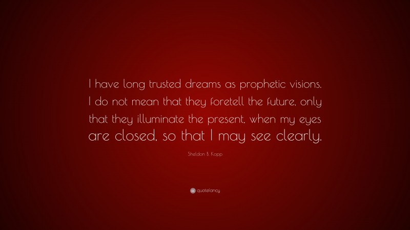 Sheldon B. Kopp Quote: “I have long trusted dreams as prophetic visions. I do not mean that they foretell the future, only that they illuminate the present, when my eyes are closed, so that I may see clearly.”