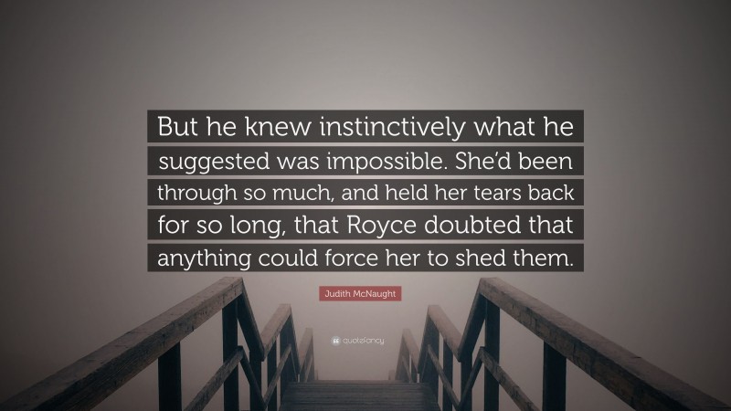 Judith McNaught Quote: “But he knew instinctively what he suggested was impossible. She’d been through so much, and held her tears back for so long, that Royce doubted that anything could force her to shed them.”