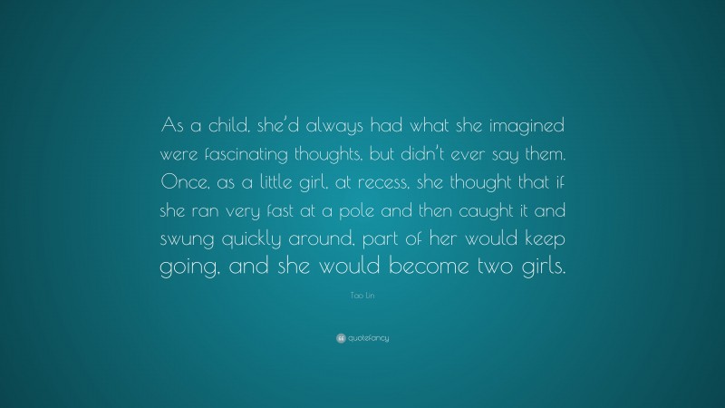 Tao Lin Quote: “As a child, she’d always had what she imagined were fascinating thoughts, but didn’t ever say them. Once, as a little girl, at recess, she thought that if she ran very fast at a pole and then caught it and swung quickly around, part of her would keep going, and she would become two girls.”