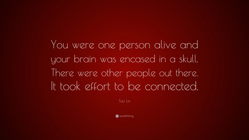 Tao Lin Quote: “You were one person alive and your brain was encased in a skull. There were other people out there. It took effort to be connected.”