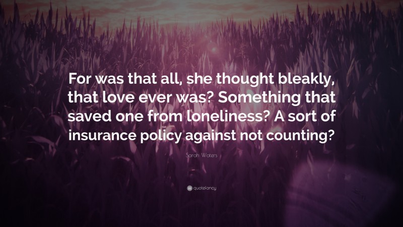 Sarah Waters Quote: “For was that all, she thought bleakly, that love ever was? Something that saved one from loneliness? A sort of insurance policy against not counting?”