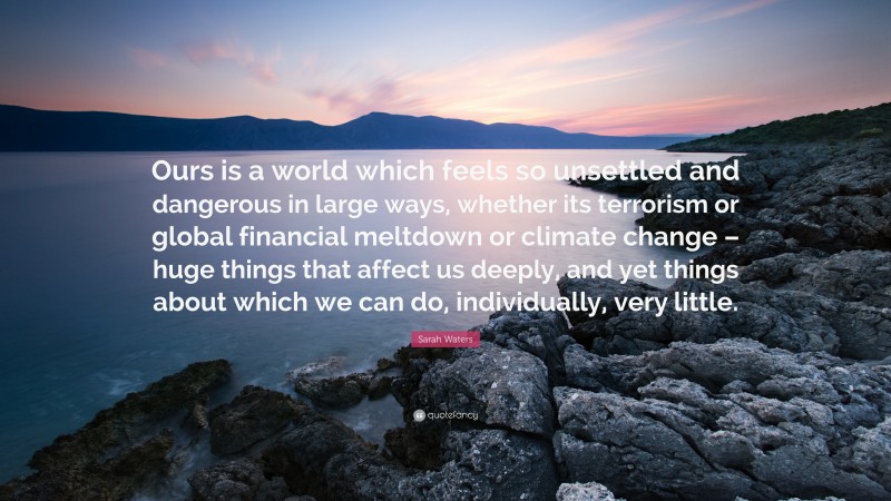 Sarah Waters Quote: “Ours is a world which feels so unsettled and dangerous in large ways, whether its terrorism or global financial meltdown or climate change – huge things that affect us deeply, and yet things about which we can do, individually, very little.”