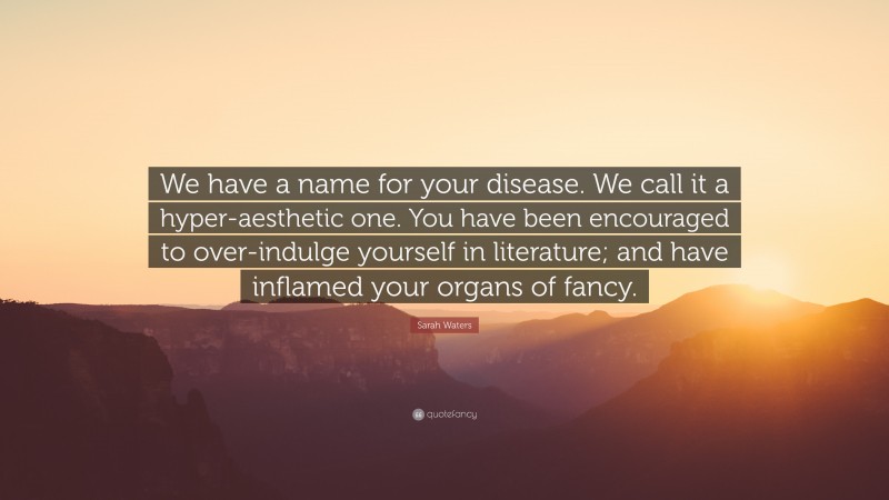 Sarah Waters Quote: “We have a name for your disease. We call it a hyper-aesthetic one. You have been encouraged to over-indulge yourself in literature; and have inflamed your organs of fancy.”