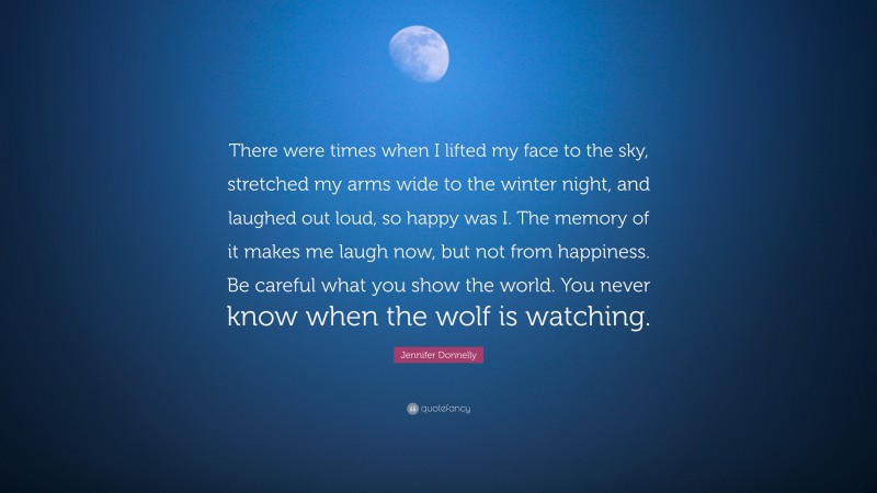 Jennifer Donnelly Quote: “There were times when I lifted my face to the sky, stretched my arms wide to the winter night, and laughed out loud, so happy was I. The memory of it makes me laugh now, but not from happiness. Be careful what you show the world. You never know when the wolf is watching.”