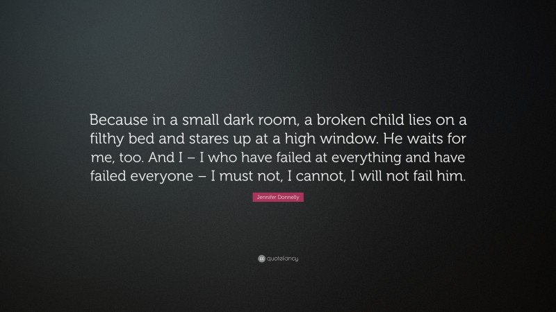 Jennifer Donnelly Quote: “Because in a small dark room, a broken child lies on a filthy bed and stares up at a high window. He waits for me, too. And I – I who have failed at everything and have failed everyone – I must not, I cannot, I will not fail him.”