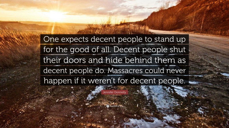Jennifer Donnelly Quote: “One expects decent people to stand up for the good of all. Decent people shut their doors and hide behind them as decent people do. Massacres could never happen if it weren’t for decent people.”