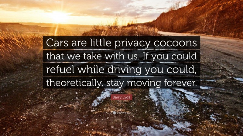 Barry Lyga Quote: “Cars are little privacy cocoons that we take with us. If you could refuel while driving you could, theoretically, stay moving forever.”