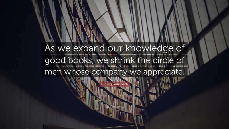 Ludwig Feuerbach Quote: “As we expand our knowledge of good books, we shrink the circle of men whose company we appreciate.”