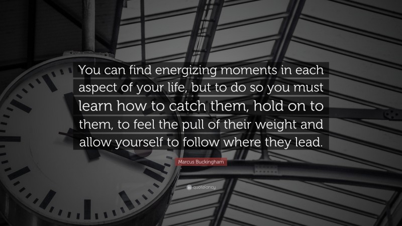 Marcus Buckingham Quote: “You can find energizing moments in each aspect of your life, but to do so you must learn how to catch them, hold on to them, to feel the pull of their weight and allow yourself to follow where they lead.”