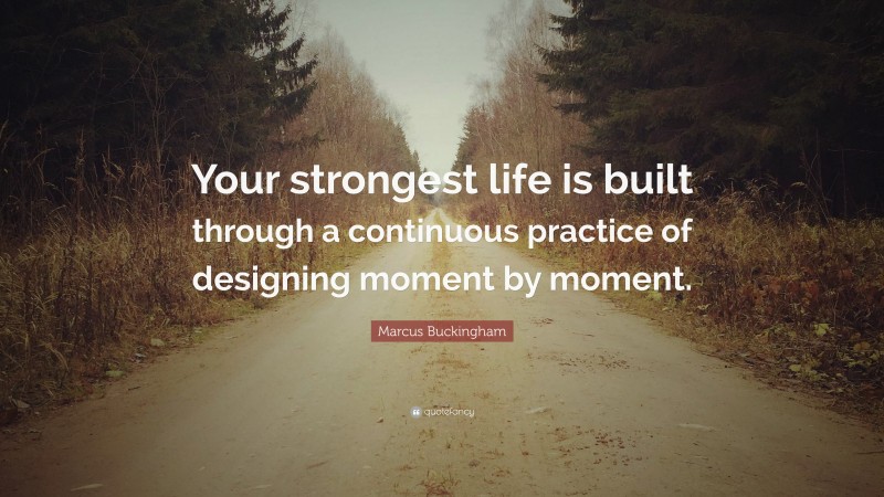 Marcus Buckingham Quote: “Your strongest life is built through a continuous practice of designing moment by moment.”