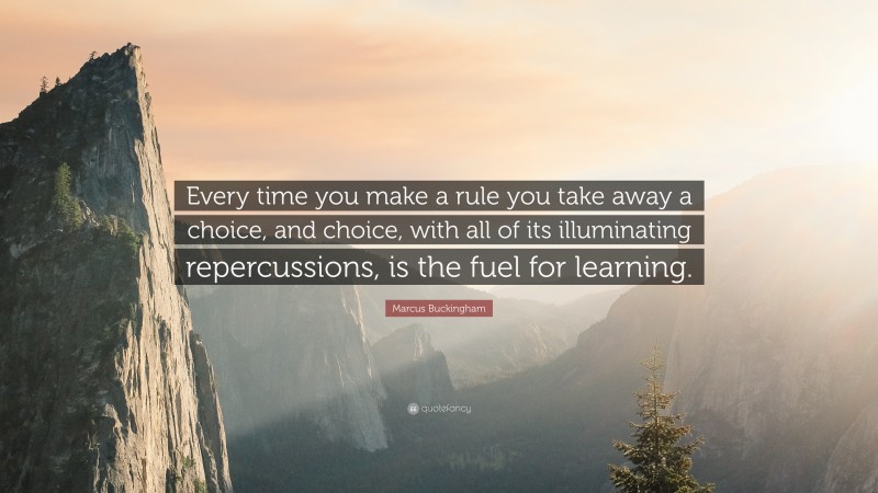 Marcus Buckingham Quote: “Every time you make a rule you take away a choice, and choice, with all of its illuminating repercussions, is the fuel for learning.”