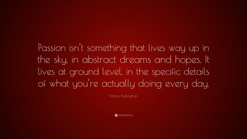Marcus Buckingham Quote: “Passion isn’t something that lives way up in the sky, in abstract dreams and hopes. It lives at ground level, in the specific details of what you’re actually doing every day.”