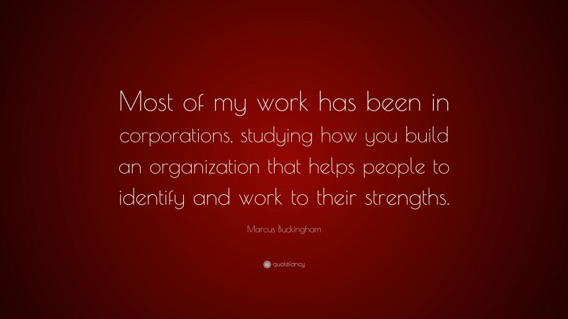 Marcus Buckingham Quote: “Most of my work has been in corporations, studying how you build an organization that helps people to identify and work to their strengths.”
