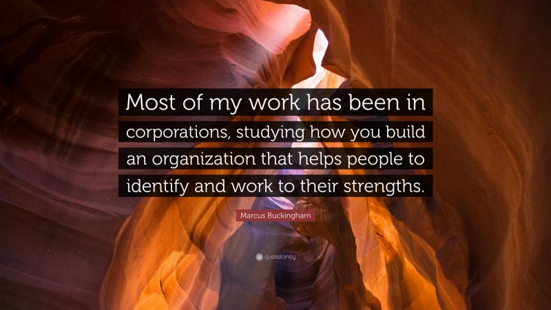 Marcus Buckingham Quote: “Most of my work has been in corporations, studying how you build an organization that helps people to identify and work to their strengths.”